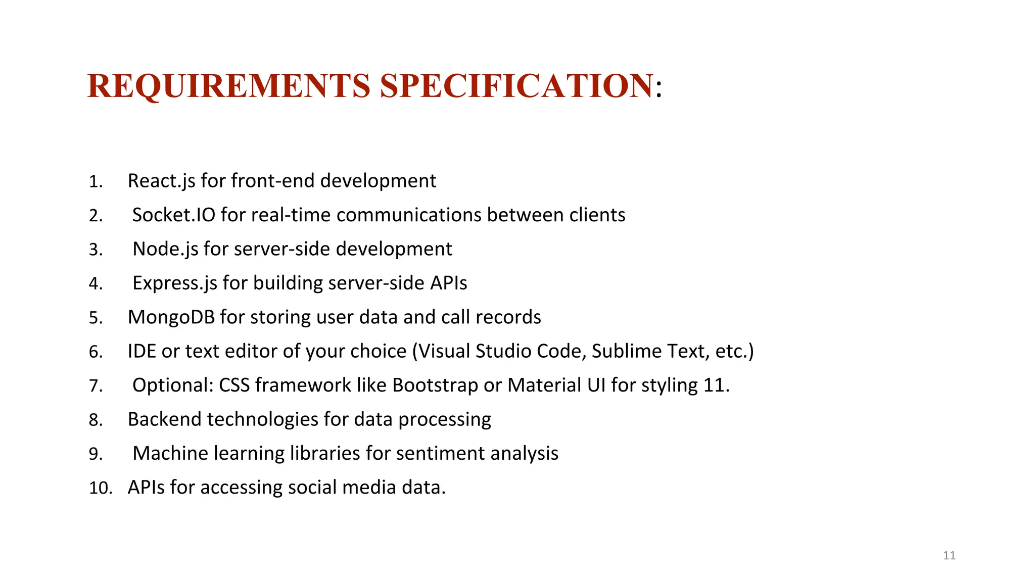 REQUIREMENTS SPECIFICATION:
1. React.js for front-end development
2. Socket.IO for real-time communications between clients
3. Node.js for server-side development
4. Express.js for building server-side APIs
5. MongoDB for storing user data and call records
6. IDE or text editor of your choice (Visual Studio Code, Sublime Text, etc.)
7. Optional: CSS framework like Bootstrap or Material UI for styling 11.
8. Backend technologies for data processing
9. Machine learning libraries for sentiment analysis
10. APIs for accessing social media data.
11
 