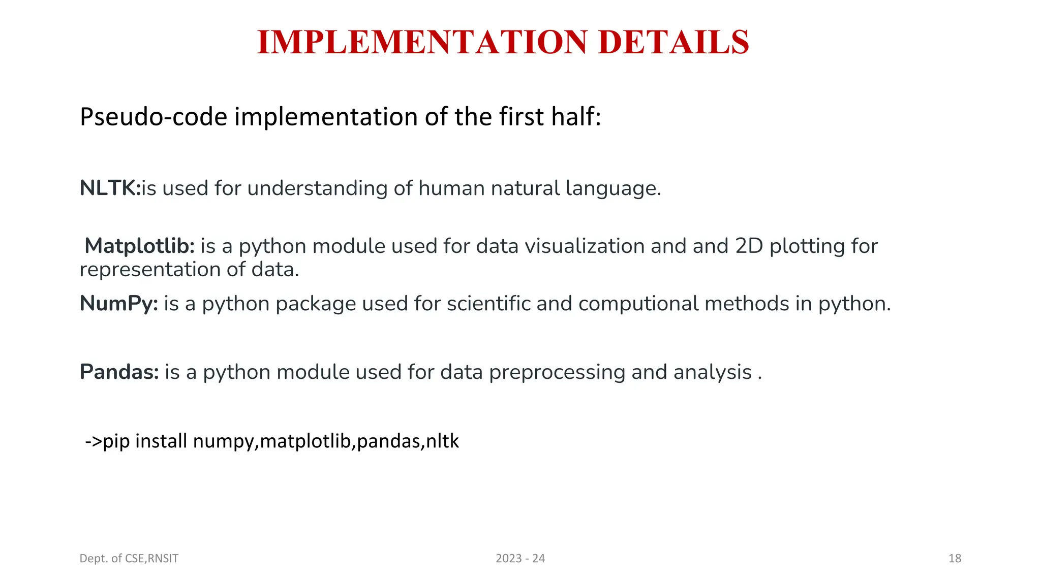 IMPLEMENTATION DETAILS
Pseudo-code implementation of the first half:
NLTK:is used for understanding of human natural language.
Matplotlib: is a python module used for data visualization and and 2D plotting for
representation of data.
NumPy: is a python package used for scientific and computional methods in python.
Pandas: is a python module used for data preprocessing and analysis .
->pip install numpy,matplotlib,pandas,nltk
Dept. of CSE,RNSIT 2023 - 24 18
 