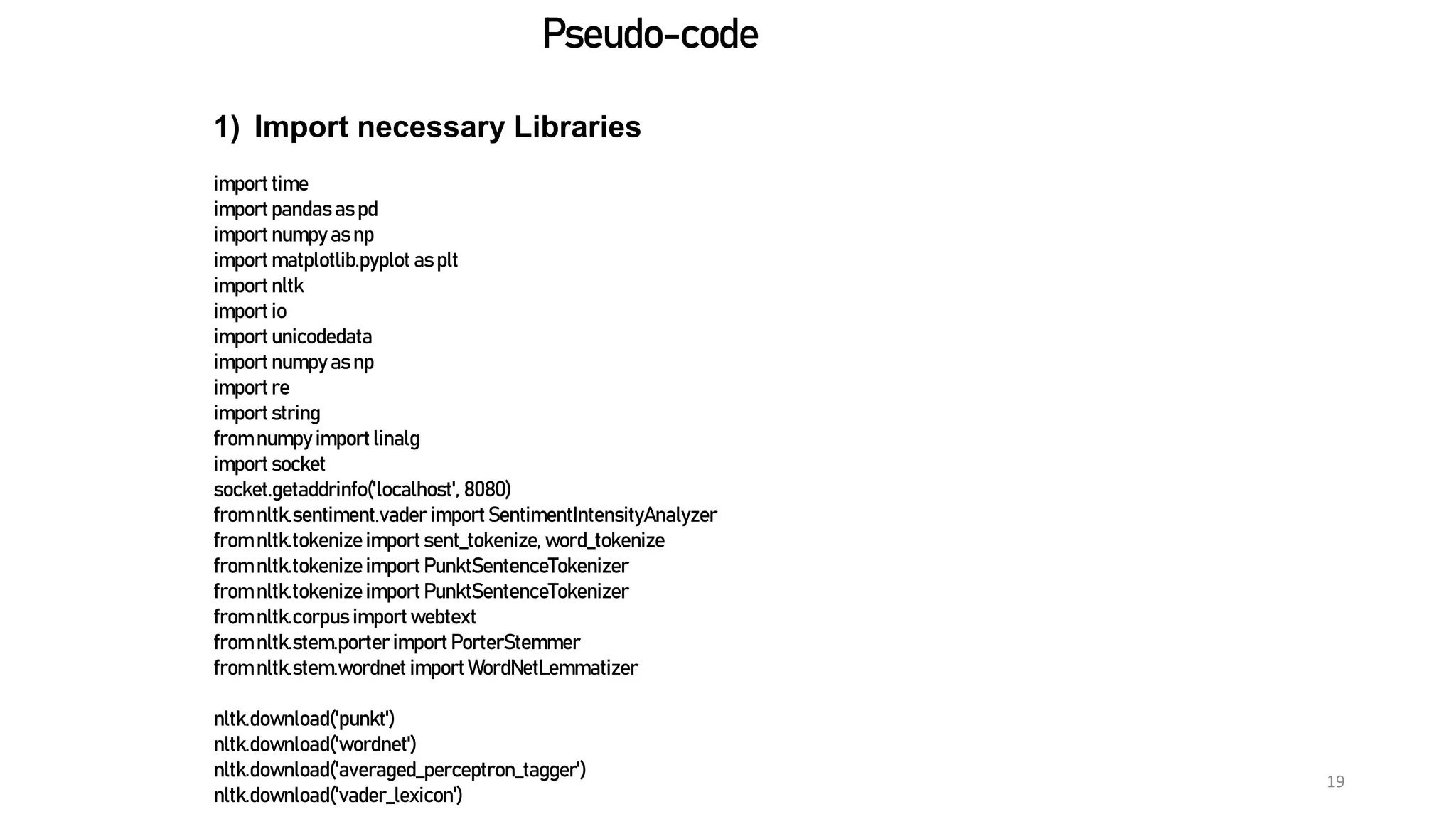 19
Pseudo-code
1) Import necessary Libraries
import time
import pandas as pd
import numpy as np
import matplotlib.pyplot as plt
import nltk
import io
import unicodedata
import numpy as np
import re
import string
from numpy import linalg
import socket
socket.getaddrinfo('localhost', 8080)
from nltk.sentiment.vader importSentimentIntensityAnalyzer
from nltk.tokenize import sent_tokenize, word_tokenize
from nltk.tokenize import PunktSentenceTokenizer
from nltk.tokenize import PunktSentenceTokenizer
from nltk.corpus import webtext
from nltk.stem.porter import PorterStemmer
from nltk.stem.wordnet import WordNetLemmatizer
nltk.download('punkt')
nltk.download('wordnet')
nltk.download('averaged_perceptron_tagger')
nltk.download('vader_lexicon')
 