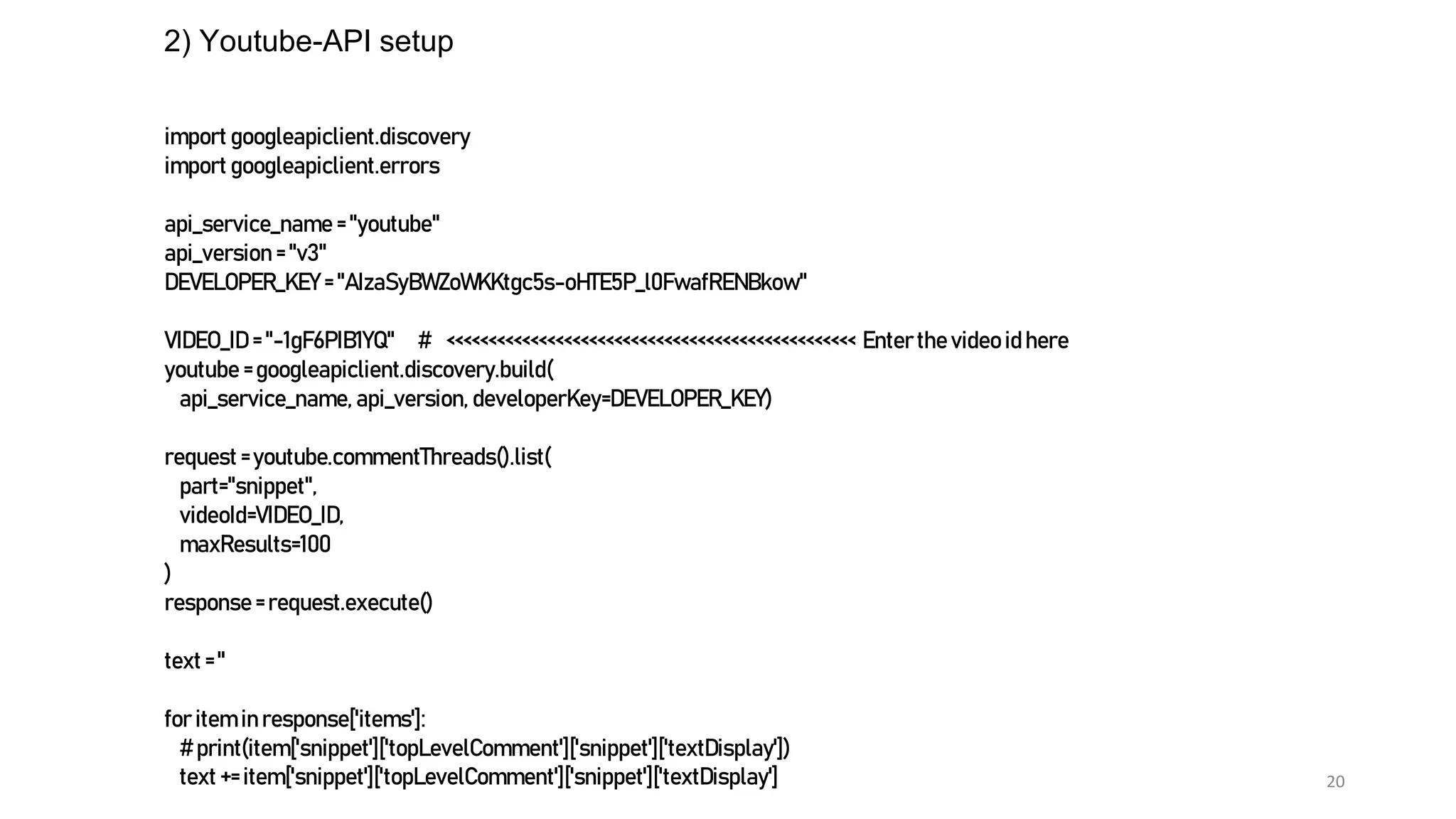20
2) Youtube-API setup
import googleapiclient.discovery
import googleapiclient.errors
api_service_name = "youtube"
api_version = "v3"
DEVELOPER_KEY = "AIzaSyBWZoWKKtgc5s-oHTE5P_l0FwafRENBkow"
VIDEO_ID = "-1gF6PIB1YQ" # <<<<<<<<<<<<<<<<<<<<<<<<<<<<<<<<<<<<<<<<<<<<<<<<< Enterthe video id here
youtube = googleapiclient.discovery.build(
api_service_name, api_version, developerKey=DEVELOPER_KEY)
request =youtube.commentThreads().list(
part="snippet",
videoId=VIDEO_ID,
maxResults=100
)
response = request.execute()
text = ''
for item in response['items']:
# print(item['snippet']['topLevelComment']['snippet']['textDisplay'])
text += item['snippet']['topLevelComment']['snippet']['textDisplay']
 