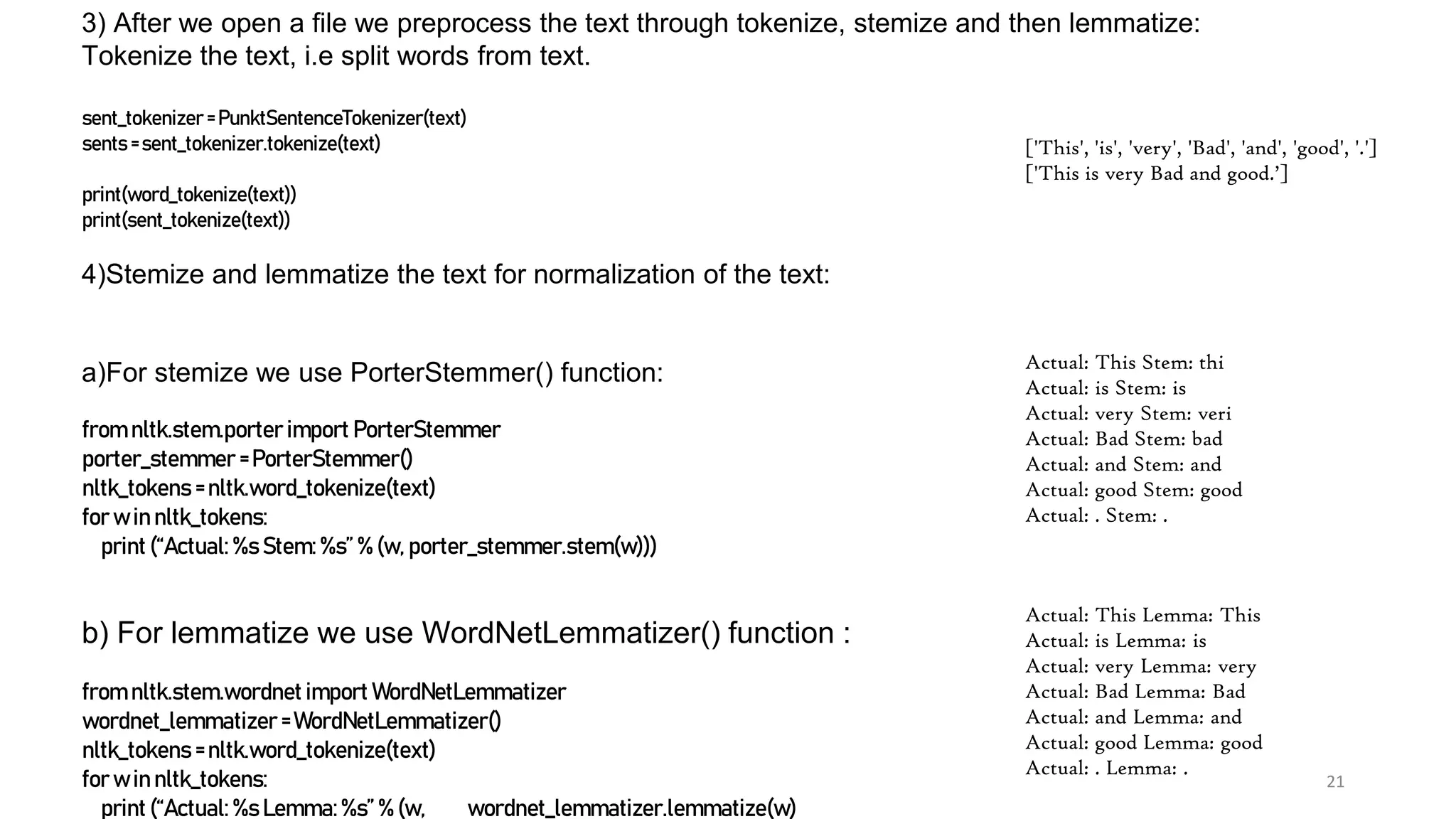 21
3) After we open a file we preprocess the text through tokenize, stemize and then lemmatize:
Tokenize the text, i.e split words from text.
sent_tokenizer = PunktSentenceTokenizer(text)
sents = sent_tokenizer.tokenize(text)
print(word_tokenize(text))
print(sent_tokenize(text))
4)Stemize and lemmatize the text for normalization of the text:
a)For stemize we use PorterStemmer() function:
from nltk.stem.porter import PorterStemmer
porter_stemmer =PorterStemmer()
nltk_tokens = nltk.word_tokenize(text)
for w in nltk_tokens:
print (“Actual: %s Stem: %s” % (w, porter_stemmer.stem(w)))
b) For lemmatize we use WordNetLemmatizer() function :
from nltk.stem.wordnet import WordNetLemmatizer
wordnet_lemmatizer = WordNetLemmatizer()
nltk_tokens = nltk.word_tokenize(text)
for w in nltk_tokens:
print (“Actual: %s Lemma:%s” % (w, wordnet_lemmatizer.lemmatize(w)
Actual: This Stem: thi
Actual: is Stem: is
Actual: very Stem: veri
Actual: Bad Stem: bad
Actual: and Stem: and
Actual: good Stem: good
Actual: . Stem: .
Actual: This Lemma: This
Actual: is Lemma: is
Actual: very Lemma: very
Actual: Bad Lemma: Bad
Actual: and Lemma: and
Actual: good Lemma: good
Actual: . Lemma: .
['This', 'is', 'very', 'Bad', 'and', 'good', '.']
['This is very Bad and good.’]
 