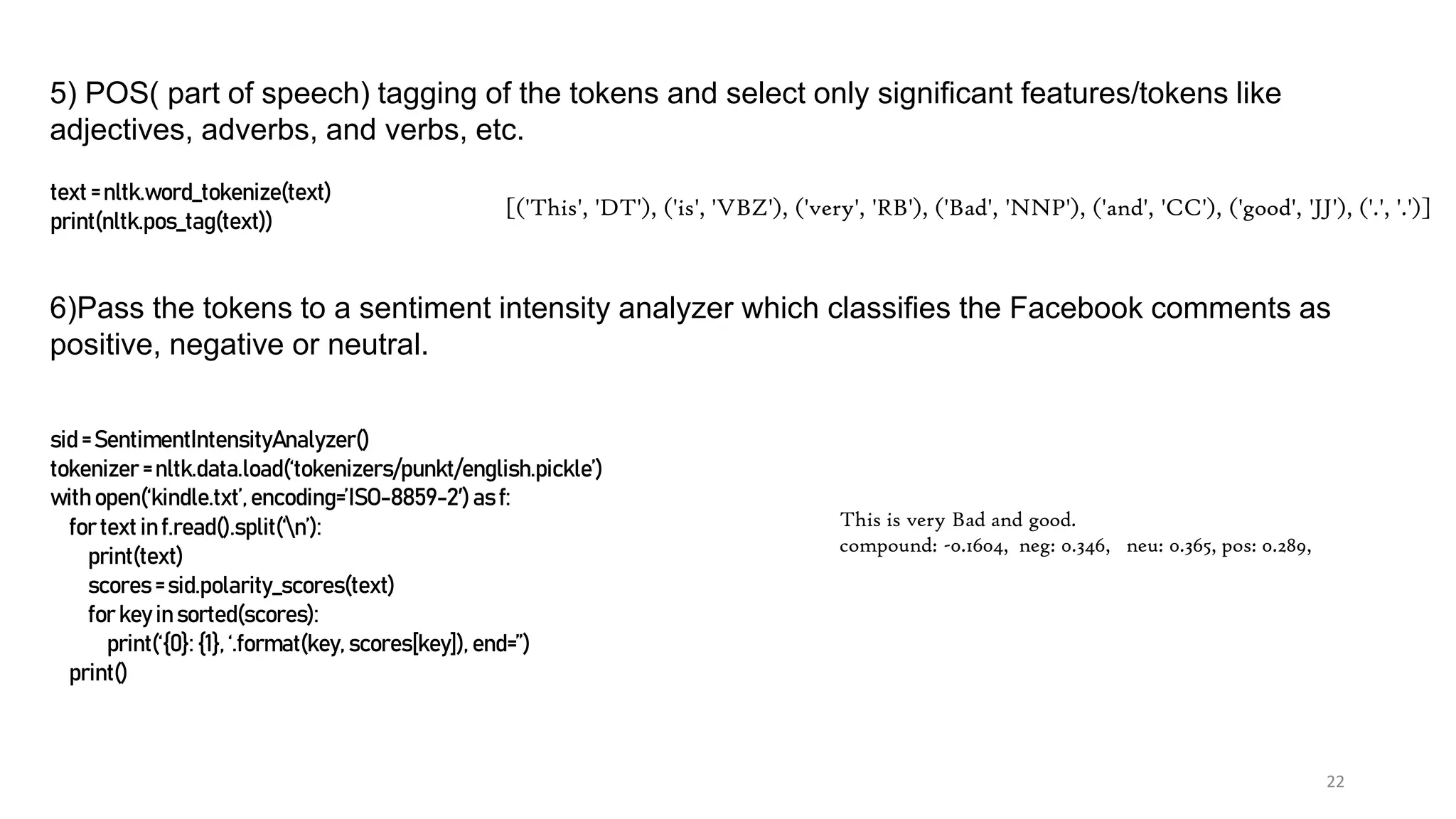 22
5) POS( part of speech) tagging of the tokens and select only significant features/tokens like
adjectives, adverbs, and verbs, etc.
text = nltk.word_tokenize(text)
print(nltk.pos_tag(text))
6)Pass the tokens to a sentiment intensity analyzer which classifies the Facebook comments as
positive, negative or neutral.
sid = SentimentIntensityAnalyzer()
tokenizer = nltk.data.load(‘tokenizers/punkt/english.pickle’)
with open(‘kindle.txt’,encoding=’ISO-8859-2′) as f:
for text in f.read().split(‘n’):
print(text)
scores = sid.polarity_scores(text)
for key in sorted(scores):
print(‘{0}: {1}, ‘.format(key, scores[key]), end=”)
print()
This is very Bad and good.
compound: -0.1604, neg: 0.346, neu: 0.365, pos: 0.289,
[('This', 'DT'), ('is', 'VBZ'), ('very', 'RB'), ('Bad', 'NNP'), ('and', 'CC'), ('good', 'JJ'), ('.', '.')]
 