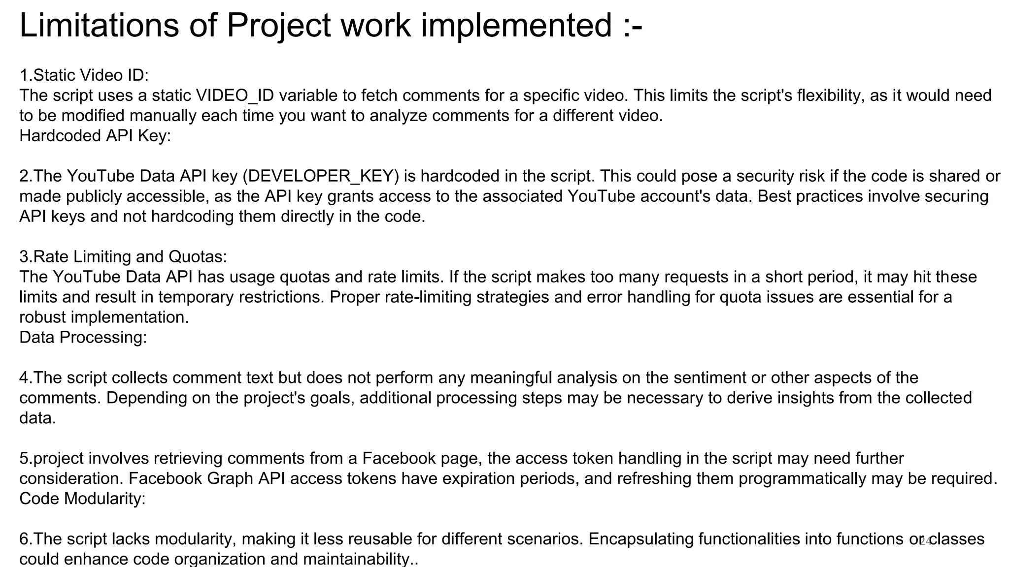 24
Limitations of Project work implemented :-
1.Static Video ID:
The script uses a static VIDEO_ID variable to fetch comments for a specific video. This limits the script's flexibility, as it would need
to be modified manually each time you want to analyze comments for a different video.
Hardcoded API Key:
2.The YouTube Data API key (DEVELOPER_KEY) is hardcoded in the script. This could pose a security risk if the code is shared or
made publicly accessible, as the API key grants access to the associated YouTube account's data. Best practices involve securing
API keys and not hardcoding them directly in the code.
3.Rate Limiting and Quotas:
The YouTube Data API has usage quotas and rate limits. If the script makes too many requests in a short period, it may hit these
limits and result in temporary restrictions. Proper rate-limiting strategies and error handling for quota issues are essential for a
robust implementation.
Data Processing:
4.The script collects comment text but does not perform any meaningful analysis on the sentiment or other aspects of the
comments. Depending on the project's goals, additional processing steps may be necessary to derive insights from the collected
data.
5.project involves retrieving comments from a Facebook page, the access token handling in the script may need further
consideration. Facebook Graph API access tokens have expiration periods, and refreshing them programmatically may be required.
Code Modularity:
6.The script lacks modularity, making it less reusable for different scenarios. Encapsulating functionalities into functions or classes
could enhance code organization and maintainability..
 