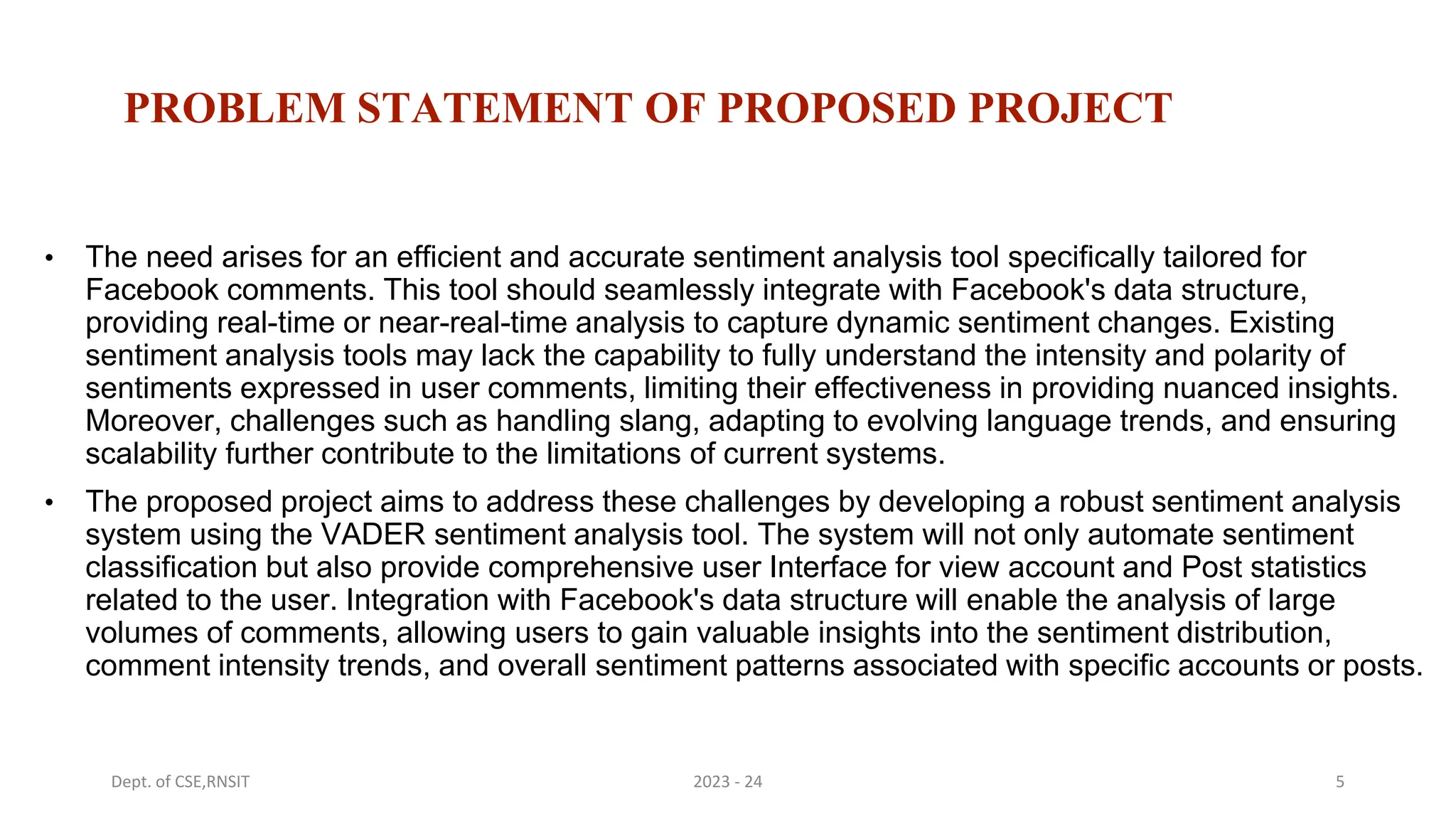 PROBLEM STATEMENT OF PROPOSED PROJECT
• The need arises for an efficient and accurate sentiment analysis tool specifically tailored for
Facebook comments. This tool should seamlessly integrate with Facebook's data structure,
providing real-time or near-real-time analysis to capture dynamic sentiment changes. Existing
sentiment analysis tools may lack the capability to fully understand the intensity and polarity of
sentiments expressed in user comments, limiting their effectiveness in providing nuanced insights.
Moreover, challenges such as handling slang, adapting to evolving language trends, and ensuring
scalability further contribute to the limitations of current systems.
• The proposed project aims to address these challenges by developing a robust sentiment analysis
system using the VADER sentiment analysis tool. The system will not only automate sentiment
classification but also provide comprehensive user Interface for view account and Post statistics
related to the user. Integration with Facebook's data structure will enable the analysis of large
volumes of comments, allowing users to gain valuable insights into the sentiment distribution,
comment intensity trends, and overall sentiment patterns associated with specific accounts or posts.
5
Dept. of CSE,RNSIT 2023 - 24
 