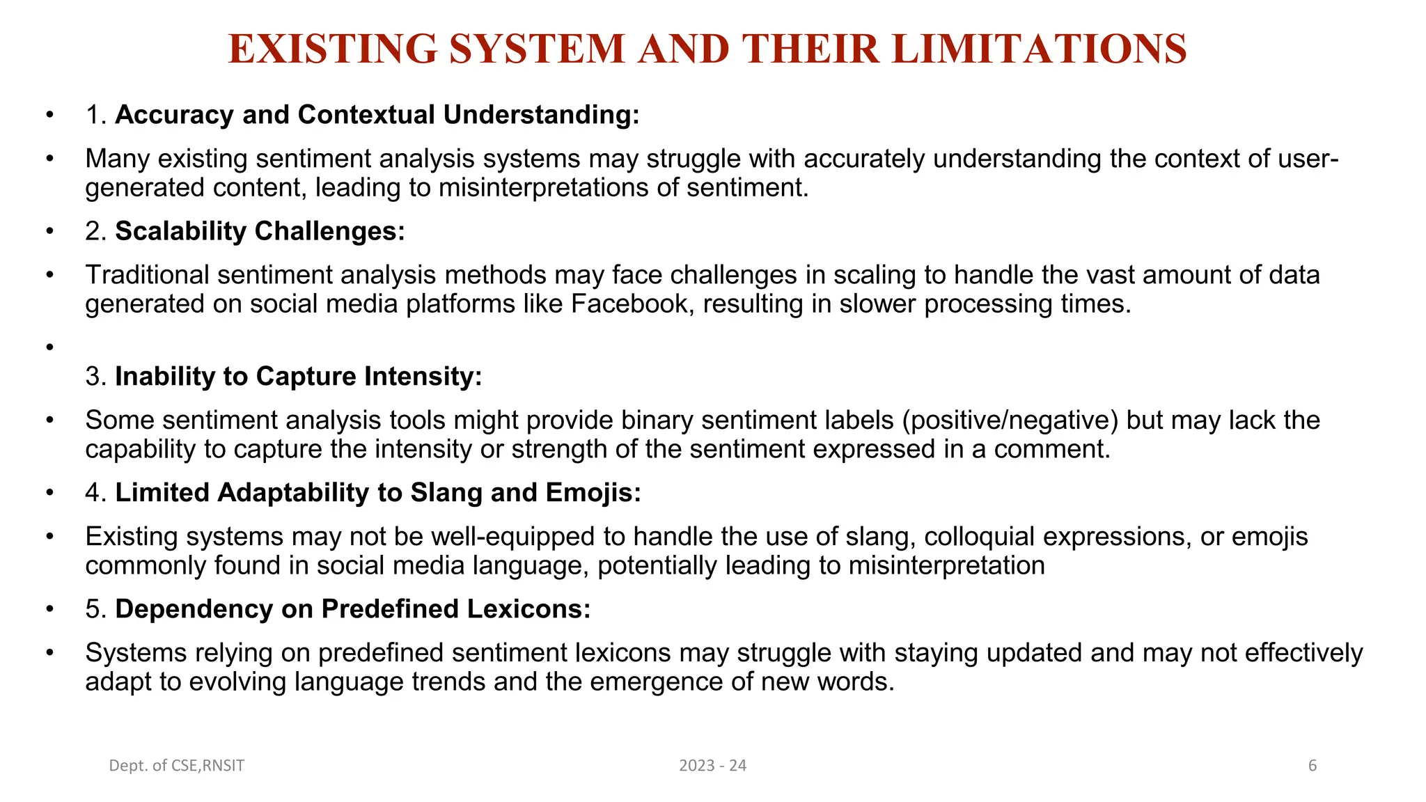 EXISTING SYSTEM AND THEIR LIMITATIONS
• 1. Accuracy and Contextual Understanding:
• Many existing sentiment analysis systems may struggle with accurately understanding the context of user-
generated content, leading to misinterpretations of sentiment.
• 2. Scalability Challenges:
• Traditional sentiment analysis methods may face challenges in scaling to handle the vast amount of data
generated on social media platforms like Facebook, resulting in slower processing times.
•
3. Inability to Capture Intensity:
• Some sentiment analysis tools might provide binary sentiment labels (positive/negative) but may lack the
capability to capture the intensity or strength of the sentiment expressed in a comment.
• 4. Limited Adaptability to Slang and Emojis:
• Existing systems may not be well-equipped to handle the use of slang, colloquial expressions, or emojis
commonly found in social media language, potentially leading to misinterpretation
• 5. Dependency on Predefined Lexicons:
• Systems relying on predefined sentiment lexicons may struggle with staying updated and may not effectively
adapt to evolving language trends and the emergence of new words.
6
2023 - 24
Dept. of CSE,RNSIT
 