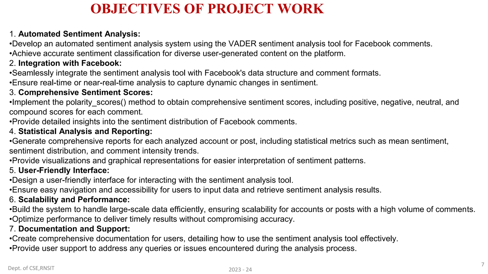 Dept. of CSE,RNSIT 2023 - 24
7
OBJECTIVES OF PROJECT WORK
1. Automated Sentiment Analysis:
•Develop an automated sentiment analysis system using the VADER sentiment analysis tool for Facebook comments.
•Achieve accurate sentiment classification for diverse user-generated content on the platform.
2. Integration with Facebook:
•Seamlessly integrate the sentiment analysis tool with Facebook's data structure and comment formats.
•Ensure real-time or near-real-time analysis to capture dynamic changes in sentiment.
3. Comprehensive Sentiment Scores:
•Implement the polarity_scores() method to obtain comprehensive sentiment scores, including positive, negative, neutral, and
compound scores for each comment.
•Provide detailed insights into the sentiment distribution of Facebook comments.
4. Statistical Analysis and Reporting:
•Generate comprehensive reports for each analyzed account or post, including statistical metrics such as mean sentiment,
sentiment distribution, and comment intensity trends.
•Provide visualizations and graphical representations for easier interpretation of sentiment patterns.
5. User-Friendly Interface:
•Design a user-friendly interface for interacting with the sentiment analysis tool.
•Ensure easy navigation and accessibility for users to input data and retrieve sentiment analysis results.
6. Scalability and Performance:
•Build the system to handle large-scale data efficiently, ensuring scalability for accounts or posts with a high volume of comments.
•Optimize performance to deliver timely results without compromising accuracy.
7. Documentation and Support:
•Create comprehensive documentation for users, detailing how to use the sentiment analysis tool effectively.
•Provide user support to address any queries or issues encountered during the analysis process.
 
