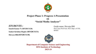 Project Phase 1: Progress 1-Presentation
on
“Social Media Analyzer”
STUDENTS :
Sanath Kumar N (1RN20CS128)
Sanket Krishna Hegde (1RN20CS131)
Shreyas BR(1RN20CS138)
Guide name: Devraju BM
Prof./Asso Prof/Asst. Prof. Dept. of CSE,
RNSIT
Department of Computer Science and Engineering
RNS Institute of Technology
2023-24
 