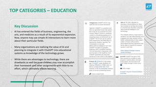 TOP CATEGORIES – EDUCATION
o AI has entered the fields of business, engineering, the
arts, and medicine as a result of its exponential expansion.
Now, anyone may use simple AI interactions to learn more
about their particular fields.
o Many organisations are realising the value of AI and
planning to integrate it with ChatGPT into educational
systems as knowledge of the technology grows.
o While there are advantages to technology, there are
drawbacks as well because children may now accomplish
their homework and other assignments with little to no
effort, which ultimately affects learning.
Key Discussion
13
 