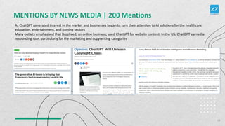 MENTIONS BY NEWS MEDIA | 200 Mentions
As ChatGPT generated interest in the market and businesses began to turn their attention to AI solutions for the healthcare,
education, entertainment, and gaming sectors
Many outlets emphasised that BuzzFeed, an online business, used ChatGPT for website content. In the US, ChatGPT earned a
resounding roar, particularly for the marketing and copywriting categories
18
 
