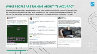 WHAT PEOPLE ARE TALKING ABOUT ITS ACCURACY
Received conflicting feedback regarding its accuracy; some people claimed that its findings are 99% accurate
and tasks can be completed effectively, while others insisted that it needs to be trained with more data and
that the NYC boards have restricted ChatGPT because they are concerned about the content's accuracy.
26
 