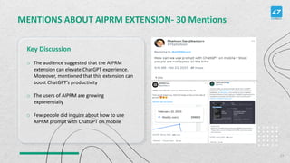 MENTIONS ABOUT AIPRM EXTENSION- 30 Mentions
Key Discussion
27
o The audience suggested that the AIPRM
extension can elevate ChatGPT experience.
Moreover, mentioned that this extension can
boost ChatGPT’s productivity
o The users of AIPRM are growing
exponentially
o Few people did inquire about how to use
AIPRM prompt with ChatGPT on mobile
 