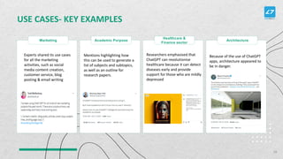 USE CASES- KEY EXAMPLES
Marketing Academic Purpose
Healthcare &
Finance sector
Architecture
Experts shared its use cases
for all the marketing
activities, such as social
media content creation,
customer service, blog
posting & email writing
Mentions highlighting how
this can be used to generate a
list of subjects and subtopics,
as well as an outline for
research papers.
Researchers emphasised that
ChatGPT can revolutionise
healthcare because it can detect
diseases early and provide
support for those who are mildly
depressed
Because of the use of ChatGPT
apps, architecture appeared to
be in danger.
28
 