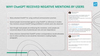WHY ChatGPT RECEIVED NEGATIVE MENTIONS BY USERS
o Many attacked ChatGPT for using unethical communication practises
o Several people recommended against using ChatGPT as references in studies.
Few mentions around ChatGPT being prohibited in schools were also observed
o Even though most people are embracing the revolution, some people are
concerned about AI due of potential job risks and over-dependence
o Some criticisms claimed that ChatGPT written correspondence would ultimately
lose its allure and that no one would be interested in reading lengthy
paragraphs
5
 