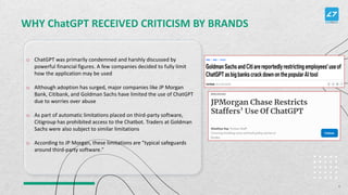 WHY ChatGPT RECEIVED CRITICISM BY BRANDS
o ChatGPT was primarily condemned and harshly discussed by
powerful financial figures. A few companies decided to fully limit
how the application may be used
o Although adoption has surged, major companies like JP Morgan
Bank, Citibank, and Goldman Sachs have limited the use of ChatGPT
due to worries over abuse
o As part of automatic limitations placed on third-party software,
Citigroup has prohibited access to the Chatbot. Traders at Goldman
Sachs were also subject to similar limitations
o According to JP Morgan, these limitations are "typical safeguards
around third-party software."
6
 