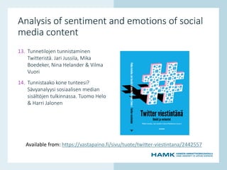 www.hamk.fi
Analysis of sentiment and emotions of social
media content
13. Tunnetilojen tunnistaminen
Twitteristä. Jari Jussila, Mika
Boedeker, Nina Helander & Vilma
Vuori
14. Tunnistaako kone tunteesi?
Sävyanalyysi sosiaalisen median
sisältöjen tulkinnassa. Tuomo Helo
& Harri Jalonen
Available from: https://vastapaino.fi/sivu/tuote/twitter-viestintana/2442557
 