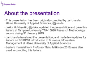 About the presentation
• This presentation has been originally compiled by Jari Jussila,
Häme University of Applied Sciences, @jjussila
• Jukka Huhtamäki, @jnkka, updated the presentation and gave this
lecture at Tampere University TTA-15090 Research Methodology
course during 31 January 2019
• Jari Jussila translated the presentation, and made few updates for
lecture on BBIBP18 Introduction to Business Information
Management at Häme University of Applied Sciences
• Lecture material from Professor Saku Mäkinen (2016) was also
used in compiling this lecture
 