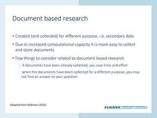 www.hamk.fi
Document based research
• Created (and collected) for different purpose, i.e. secondary data
• Due to increased computational capacity it is more easy to collect
and store documents
• Few things to consider related to document based research
� if documents have been already collected, you save time and effort
� when the documents have been collected for a different purpose, you may
not find an answer to your question
Adapted from Mäkinen (2016)
 