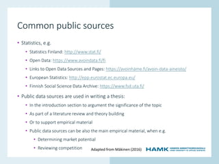 www.hamk.fi
Common public sources
• Statistics, e.g.
• Statistics Finland: http://www.stat.fi/
• Open Data: https://www.avoindata.fi/fi
• Links to Open Data Sources and Pages: https://avoinhäme.fi/avoin-data-aineisto/
• European Statistics: http://epp.eurostat.ec.europa.eu/
• Finnish Social Science Data Archive: https://www.fsd.uta.fi/
• Public data sources are used in writing a thesis:
• In the introduction section to argument the significance of the topic
• As part of a literature review and theory building
• Or to support empirical material
• Public data sources can be also the main empirical material, when e.g.
• Determining market potential
• Reviewing competition Adapted from Mäkinen (2016)
 
