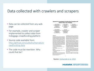 www.hamk.fi
Data collected with crawlers and scrapers
• Data can be collected from any web
page
• For example, crawler and scraper
implemented to collect data from
Indiegogo crowdfunding platform
• Source code available from:
http://github.com/jukkahuhtamaki/cr
owdfunding-data
• The code must be rewritten. Why
could that be?
Source: Huhtamäki et al. 2015
 