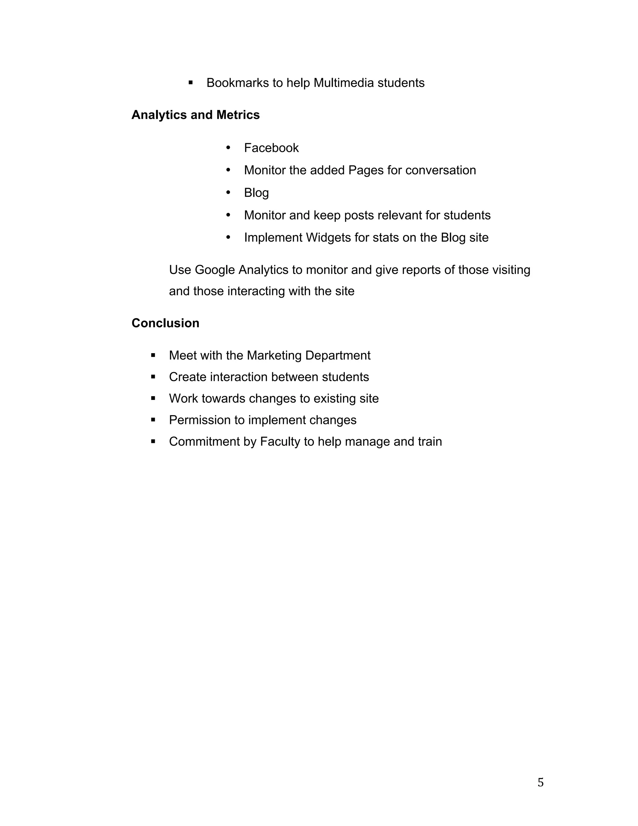 §   Bookmarks to help Multimedia students

       Analytics and Metrics

                          •   Facebook
                          •   Monitor the added Pages for conversation
                          •   Blog
                          •   Monitor and keep posts relevant for students
                          •   Implement Widgets for stats on the Blog site

               Use Google Analytics to monitor and give reports of those visiting
               and those interacting with the site

       Conclusion

          §   Meet with the Marketing Department
          §   Create interaction between students
          §   Work towards changes to existing site
          §   Permission to implement changes
          §   Commitment by Faculty to help manage and train




	
                                                                                  5	
  
 