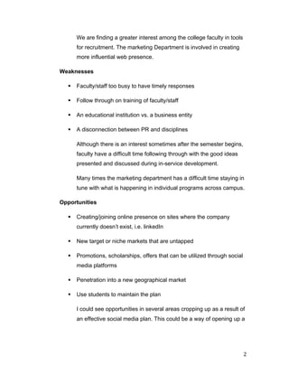 We are finding a greater interest among the college faculty in tools
              for recruitment. The marketing Department is involved in creating
              more influential web presence.

       Weaknesses

         §   Faculty/staff too busy to have timely responses

         §   Follow through on training of faculty/staff

         §   An educational institution vs. a business entity

         §   A disconnection between PR and disciplines

              Although there is an interest sometimes after the semester begins,
              faculty have a difficult time following through with the good ideas
              presented and discussed during in-service development.

              Many times the marketing department has a difficult time staying in
              tune with what is happening in individual programs across campus.

       Opportunities

         §   Creating/joining online presence on sites where the company
              currently doesn’t exist, i.e. linkedIn

         §   New target or niche markets that are untapped

         §   Promotions, scholarships, offers that can be utilized through social
              media platforms

         §   Penetration into a new geographical market

         §   Use students to maintain the plan

              I could see opportunities in several areas cropping up as a result of
              an effective social media plan. This could be a way of opening up a




	
                                                                                   2	
  
 
