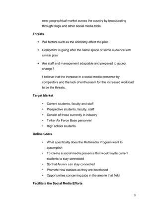 new geographical market across the country by broadcasting
               through blogs and other social media tools.

       Threats

          §   Will factors such as the economy effect the plan

          §   Competitor is going after the same space or same audience with
               similar plan

          §   Are staff and management adaptable and prepared to accept
               change?

               I believe that the increase in a social media presence by
               competitors and the lack of enthusiasm for the increased workload
               to be the threats.

       Target Market

               •   Current students, faculty and staff
               •   Prospective students, faculty, staff
               •   Consist of those currently in industry
               •   Tinker Air Force Base personnel
               •   High school students

       Online Goals

               •   What specifically does the Multimedia Program want to
                   accomplish
               •   To create a social media presence that would invite current
                   students to stay connected
               •   So that Alumni can stay connected
               •   Promote new classes as they are developed
               •   Opportunities concerning jobs in the area in that field

       Facilitate the Social Media Efforts


	
                                                                                 3	
  
 