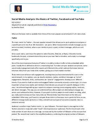 © Heather Read Page 1 of 3
Social Media Management
@heatherread
Social Media Analysis: the Basics of Twitter, Facebook and YouTube
02/14/2012
Adapted from article originally published at PRSA Philadelphia
by Heather Read
What are the basic metrics available from three of the most popular social networks? Let’s take a look.
Twitter
The main metric for Twitter – the ever-popular network that allows you to post updates to everyone or
a specific person in less than 140 characters – are posts. Other measurements include messages you’ve
sent or received; mentions, when a user mentions you in a post; or direct messages, which are sent
privately.
Once a post exists, users have the option to select Favorite, Retweet, or Reply. A favorite merely
bookmarks the post; a retweet shares the post on your own feed or timeline; and a reply is a message
specifically sent to you.
One of the most impressive features of Twitter is its ability to direct traffic to links embedded within
posts. Usually this is defined as clicks in a monitoring tool. To make sure your analytics are precise, some
social media management tools offer reports with filtered clicks, which subtract the known bots (or
inhuman clicks) from your total clicks number, giving you a more realistic number.
These metrics are what we call engagements, meaning how you have interacted with a user on the
social network. In my opinion, you can classify mentions, replies, and direct messages as “active”
engagements. Retweets, clicks, and favorites are “passive” engagements showing users’ different
intents. If you want to build an active and engaged Twitter community around a certain topic, it is more
important to have many replies and mentions that indicate you are part of a specific dialogue. In this
case, I recommend segmenting your reports to compare incoming versus outgoing replies, mentions,
and direct messages. This way you can understand how often people are attempting to engage you
versus your outbound activity. However, if your goal is to drive people to read content on a blog, what
you really want to know are how many clicks (or filtered clicks) have there been on the links you
embedded. Either way, you’ll want to compare these stats in a few ways: over a period of time, across
different message styles (pictures vs. links), and with various types of accounts (corporate news vs.
customer service).
Audience is another major Twitter metric, i.e. your followers. The total impact a message has in the
Twitter universe is measured under “reach” (the impressions or audience). The first level reach is the
total number of users that see a message, as measured by the number of followers of the account that
posted. The second level reach is the amplified audience, combining the original number of followers
 