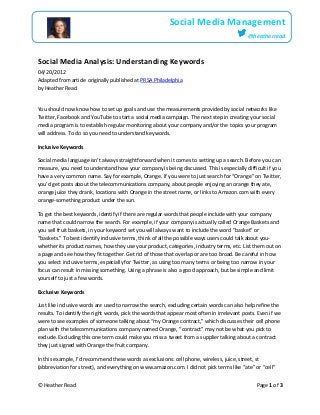 © Heather Read Page 1 of 3
Social Media Management
@heatherread
Social Media Analysis: Understanding Keywords
04/20/2012
Adapted from article originally published at PRSA Philadelphia
by Heather Read
You should now know how to set up goals and use the measurements provided by social networks like
Twitter, Facebook and YouTube to start a social media campaign. The next step in creating your social
media program is to establish regular monitoring about your company and/or the topics your program
will address. To do so you need to understand keywords.
Inclusive Keywords
Social media language isn’t always straightforward when it comes to setting up a search. Before you can
measure, you need to understand how your company is being discussed. This is especially difficult if you
have a very common name. Say for example, Orange. If you were to just search for “Orange” on Twitter,
you’d get posts about the telecommunications company, about people enjoying an orange they ate,
orange juice they drank, locations with Orange in the street name, or links to Amazon.com with every
orange-something product under the sun.
To get the best keywords, identify if there are regular words that people include with your company
name that could narrow the search. For example, if your company is actually called Orange Baskets and
you sell fruit baskets, in your keyword set you will always want to include the word “basket” or
“baskets.” To best identify inclusive terms, think of all the possible ways users could talk about you-
whether its product names, how they use your product, categories, industry terms, etc. List them out on
a page and see how they fit together. Get rid of those that overlap or are too broad. Be careful in how
you select inclusive terms, especially for Twitter, as using too many terms or being too narrow in your
focus can result in missing something. Using a phrase is also a good approach, but be simple and limit
yourself to just a few words.
Exclusive Keywords
Just like inclusive words are used to narrow the search, excluding certain words can also help refine the
results. To identify the right words, pick the words that appear most often in irrelevant posts. Even if we
were to see examples of someone talking about “my Orange contract,” which discusses their cell phone
plan with the telecommunications company named Orange, “contract” may not be what you pick to
exclude. Excluding this one term could make you miss a tweet from a supplier talking about a contract
they just signed with Orange the fruit company.
In this example, I’d recommend these words as exclusions: cell phone, wireless, juice, street, st
(abbreviation for street), and everything on www.amazon.com. I did not pick terms like “ate” or “cell”
 