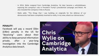 • In 2014, Wylie resigned from Cambridge Analytica. He later became a whistleblower,
exposing the company's role in President Trump's presidential campaign and Brexit. He
also revealed the company's links to Russia.
• Wylie adds: "The things that I was building on originally for the defense of our
democracies had been completely inverted to really, in my view, attack our democracies."
PENALITY:
Facebook will pay a record $5bn
(£4bn) penalty in the US for
“deceiving” users about their
ability to keep personal information
private, after a year-long
investigation into the Cambridge
Analytica data breach.
 
