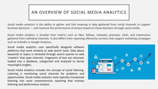 AN OVERVIEW OF SOCIAL MEDIA ANALYTICS
Social media analytics is the ability to gather and find meaning in data gathered from social channels to support
business decisions — and measure the performance of actions based on those decisions through social media.
Social media analytics is broader than metrics such as likes, follows, retweets, previews, clicks, and impressions
gathered from individual channels. It also differs from reporting offered by services that support marketing campaigns
such as LinkedIn or Google Analytics.
Social media analytics uses specifically designed software
platforms that work similarly to web search tools. Data about
keywords or topics is retrieved through search queries or web
‘crawlers’ that span channels. Fragments of text are returned,
loaded into a database, categorized and analyzed to derive
meaningful insights.
Social media analytics includes the concept of social listening.
Listening is monitoring social channels for problems and
opportunities. Social media analytics tools typically incorporate
listening into more comprehensive reporting that involves
listening and performance analysis.
 