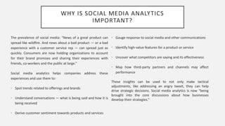 WHY IS SOCIAL MEDIA ANALYTICS
IMPORTANT?
The prevalence of social media: “News of a great product can
spread like wildfire. And news about a bad product — or a bad
experience with a customer service rep — can spread just as
quickly. Consumers are now holding organizations to account
for their brand promises and sharing their experiences with
friends, co-workers and the public at large.”
Social media analytics helps companies address these
experiences and use them to:
• Spot trends related to offerings and brands
• Understand conversations — what is being said and how it is
being received
• Derive customer sentiment towards products and services
• Gauge response to social media and other communications
• Identify high-value features for a product or service
• Uncover what competitors are saying and its effectiveness
• Map how third-party partners and channels may affect
performance
These insights can be used to not only make tactical
adjustments, like addressing an angry tweet, they can help
drive strategic decisions. Social media analytics is now “being
brought into the core discussions about how businesses
develop their strategies.”
 