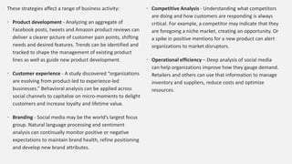 These strategies affect a range of business activity:
• Product development - Analyzing an aggregate of
Facebook posts, tweets and Amazon product reviews can
deliver a clearer picture of customer pain points, shifting
needs and desired features. Trends can be identified and
tracked to shape the management of existing product
lines as well as guide new product development.
• Customer experience - A study discovered “organizations
are evolving from product-led to experience-led
businesses.” Behavioral analysis can be applied across
social channels to capitalize on micro-moments to delight
customers and increase loyalty and lifetime value.
• Branding - Social media may be the world’s largest focus
group. Natural language processing and sentiment
analysis can continually monitor positive or negative
expectations to maintain brand health, refine positioning
and develop new brand attributes.
• Competitive Analysis - Understanding what competitors
are doing and how customers are responding is always
critical. For example, a competitor may indicate that they
are foregoing a niche market, creating an opportunity. Or
a spike in positive mentions for a new product can alert
organizations to market disruptors.
• Operational efficiency – Deep analysis of social media
can help organizations improve how they gauge demand.
Retailers and others can use that information to manage
inventory and suppliers, reduce costs and optimize
resources.
 
