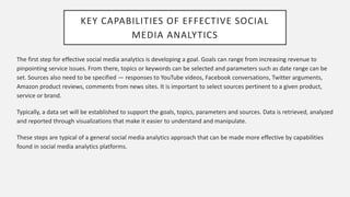 KEY CAPABILITIES OF EFFECTIVE SOCIAL
MEDIA ANALYTICS
The first step for effective social media analytics is developing a goal. Goals can range from increasing revenue to
pinpointing service issues. From there, topics or keywords can be selected and parameters such as date range can be
set. Sources also need to be specified — responses to YouTube videos, Facebook conversations, Twitter arguments,
Amazon product reviews, comments from news sites. It is important to select sources pertinent to a given product,
service or brand.
Typically, a data set will be established to support the goals, topics, parameters and sources. Data is retrieved, analyzed
and reported through visualizations that make it easier to understand and manipulate.
These steps are typical of a general social media analytics approach that can be made more effective by capabilities
found in social media analytics platforms.
 