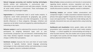 • Natural language processing and machine learning technologies
identify entities and relationships in unstructured data —
information not pre-formatted to work with data analytics. Virtually
all social media content is unstructured. These technologies are
critical to deriving meaningful insights.
• Segmentation is a fundamental need in social media analytics. It
categorizes social media participants by geography, age, gender,
marital status, parental status and other demographics. It can help
identify influencers in those categories. Messages, initiatives and
responses can be better tuned and targeted by understanding who is
interacting on key topics.
• Behavior analysis is used to understand the concerns of social media
participants by assigning behavioral types such as user,
recommender, prospective user and detractor. Understanding these
roles helps develop targeted messages and responses to meet,
change or deflect their perceptions.
• Sentiment analysis measures the tone and intent of social media
comments. It typically involves natural language processing
technologies to help understand entities and relationships to reveal
positive, negative, neutral or ambivalent attributes.
• Share of voice analyzes prevalence and intensity in conversations
regarding brand, products, services, reputation and more. It
helps determine key issues and important topics. It also helps
classify discussions as positive, negative, neutral or ambivalent.
• Clustering analysis can uncover hidden conversations and
unexpected insights. It makes associations between keywords or
phrases that appear together frequently and derives new topics,
issues and opportunities. The people that make baking soda, for
example, discovered new uses and opportunities using clustering
analysis.
• Dashboards and visualization charts, graphs, tables and other
presentation tools summarize and share social media analytics
findings — a critical capability for communicating and acting on
what has been learned. They also enable users to grasp meaning
and insights more quickly and look deeper into specific findings
without advanced technical skills.
 