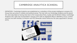 CAMBRIDGE ANALYTICA SCANDAL
• DEFINITION : Cambridge Analytica was established as a subsidiary of the private intelligence company SCL
Group that was active in military and political arenas. The men who ran Cambridge Analytica and its parent
SCL were described as having close ties to the Conservative Party, royalty and the British military. Cambridge
Analytica (SCL USA) was incorporated in January 2015 with its registered office in Westferry Circus, London
and just one staff member, its director and CEO Alexander James Ashburner Nix (also appointed in January
2015).
 