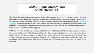 CAMBRIDGE ANALYTICA
CONTROVERSY
• The Cambridge Analytica controversy has raised a big question on Facebook’s privacy policy. It overall
raises a concern on data privacy and how it can be prevented from data companies making a wrong use of
an user data. While the blame game is on, with Facebook banning the data driven company Cambridge
Analytica, it later apologized for not taking enough and timely actions to maintain day privacy. From firing
the firm’s CEO Alexander Nix to Facebook loosing $60 billion in stock market, the entire episode has kept us
fixated on the series of events taking place.
• In March, The New York Times, working with The Observer of London and The Guardian, obtained a cache
of documents from inside Cambridge Analytica, the data firm principally owned by the right-wing donor
Robert Mercer. The documents proved that the firm, where the former Trump aide Stephen K. Bannon was
a board member, used data improperly obtained from Facebook to build voter profiles. The news put
Cambridge under investigation and thrust Facebook into its biggest crisis ever. Here’s a guide to our
coverage.
 