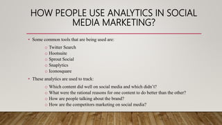 HOW PEOPLE USE ANALYTICS IN SOCIAL
MEDIA MARKETING?
• Some common tools that are being used are:
o Twitter Search
o Hootsuite
o Sprout Social
o Snaplytics
o Iconosquare
• These analytics are used to track:
o Which content did well on social media and which didn’t?
o What were the rational reasons for one content to do better than the other?
o How are people talking about the brand?
o How are the competitors marketing on social media?
 