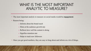 WHAT IS THE MOST IMPORTANT
ANALYTIC TO MEASURE?
• The most important analytic to measure on social media would be engagement.
• Reason being:
o Informs about the brand reach
o Hints at the audience growth rate
o Reflects how well the content is doing
o Signifies retention rate
o Helps to track new followers
• Once you get good numbers, they are easy to brag about and inform on a lot of things.
 