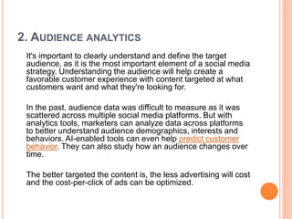 2. AUDIENCE ANALYTICS
It's important to clearly understand and define the target
audience, as it is the most important element of a social media
strategy. Understanding the audience will help create a
favorable customer experience with content targeted at what
customers want and what they're looking for.
In the past, audience data was difficult to measure as it was
scattered across multiple social media platforms. But with
analytics tools, marketers can analyze data across platforms
to better understand audience demographics, interests and
behaviors. AI-enabled tools can even help predict customer
behavior. They can also study how an audience changes over
time.
The better targeted the content is, the less advertising will cost
and the cost-per-click of ads can be optimized.
 
