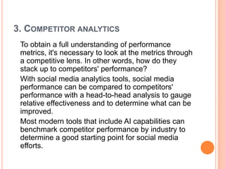 3. COMPETITOR ANALYTICS
To obtain a full understanding of performance
metrics, it's necessary to look at the metrics through
a competitive lens. In other words, how do they
stack up to competitors' performance?
With social media analytics tools, social media
performance can be compared to competitors'
performance with a head-to-head analysis to gauge
relative effectiveness and to determine what can be
improved.
Most modern tools that include AI capabilities can
benchmark competitor performance by industry to
determine a good starting point for social media
efforts.
 