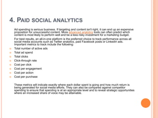 4. PAID SOCIAL ANALYTICS
Ad spending is serious business. If targeting and content isn't right, it can end up an expensive
proposition for unsuccessful content. More advanced analytics tools can often predict which
content is most likely to perform well and be a less risky investment for a marketing budget.
For best results, an all-in-one platform is the preferred choice to track performance across all
social media accounts such as Twitter analytics, paid Facebook posts or LinkedIn ads.
Important metrics to track include the following:
 Total number of active ads
 Total ad spend
 Total clicks
 Click-through rate
 Cost per click
 Cost per engagement
 Cost per action
 Cost per purchase
These metrics will indicate exactly where each dollar spent is going and how much return is
being generated for social media efforts. They can also be compared against competitor
spending to ensure that spending is at an appropriate level and to reveal strategic opportunities
where an increased share of voice may be attainable.
 