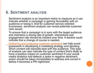 6. SENTIMENT ANALYSIS
Sentiment analysis is an important metric to measure as it can
indicate whether a campaign is gaining favorability with an
audience or losing it. And for customer service oriented
businesses, sentiment analysis can reveal potential customer
care issues.
To ensure that a campaign is in sync with the target audience
and maintains a strong rate of growth, interactions and
engagement rate should be tracked over time. A decline could
indicate that a change of course is needed.
Gathering and analyzing customer sentiment can help avoid
guesswork in developing a marketing strategy and deciding
which content will resonate best with the audience. This type
of analysis can also indicate the type of content that's likely to
have a positive impact on customer sentiment If your social
media analytics tool detects a spike in negative sentiment,
action should be taken immediately to address and correct it
before it becomes a PR nightmare.
 