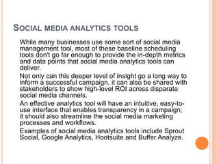 SOCIAL MEDIA ANALYTICS TOOLS
While many businesses use some sort of social media
management tool, most of these baseline scheduling
tools don't go far enough to provide the in-depth metrics
and data points that social media analytics tools can
deliver.
Not only can this deeper level of insight go a long way to
inform a successful campaign, it can also be shared with
stakeholders to show high-level ROI across disparate
social media channels.
An effective analytics tool will have an intuitive, easy-to-
use interface that enables transparency in a campaign;
it should also streamline the social media marketing
processes and workflows.
Examples of social media analytics tools include Sprout
Social, Google Analytics, Hootsuite and Buffer Analyze.
 