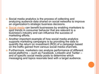  Social media analytics is the process of collecting and
analyzing audience data shared on social networks to improve
an organization's strategic business decisions.
 Social media can benefit businesses by enabling marketers to
spot trends in consumer behavior that are relevant to a
business's industry and can influence the success of
marketing efforts.
 Another important example of how social media analytics
supports marketing campaigns is by providing the data to
quantify the return on investment (ROI) of a campaign based
on the traffic gained from various social media channels.
 Furthermore, marketers can analyze performance of different
social platforms -- such as Facebook, LinkedIn and Twitter --
and of specific social media posts to determine which
messaging and topics resonate best with a target audience.
 