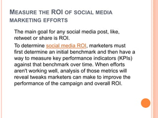 MEASURE THE ROI OF SOCIAL MEDIA
MARKETING EFFORTS
The main goal for any social media post, like,
retweet or share is ROI.
To determine social media ROI, marketers must
first determine an initial benchmark and then have a
way to measure key performance indicators (KPIs)
against that benchmark over time. When efforts
aren't working well, analysis of those metrics will
reveal tweaks marketers can make to improve the
performance of the campaign and overall ROI.
 