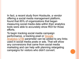 In fact, a recent study from Hootsuite, a vendor
offering a social media management platform,
found that 85% of organizations that began
measuring social media data within their analytics
tools were able to accurately show ROI for those
efforts.
To begin tracking social media campaign
performance, a tracking pixel or Google
Analytics UTM parameter can be added to any links
used in social media posts or ads. That will show
any conversions that came from social media
marketing and can help with planning retargeting
campaigns for visitors who didn't convert.
 