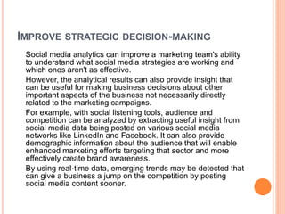 IMPROVE STRATEGIC DECISION-MAKING
Social media analytics can improve a marketing team's ability
to understand what social media strategies are working and
which ones aren't as effective.
However, the analytical results can also provide insight that
can be useful for making business decisions about other
important aspects of the business not necessarily directly
related to the marketing campaigns.
For example, with social listening tools, audience and
competition can be analyzed by extracting useful insight from
social media data being posted on various social media
networks like LinkedIn and Facebook. It can also provide
demographic information about the audience that will enable
enhanced marketing efforts targeting that sector and more
effectively create brand awareness.
By using real-time data, emerging trends may be detected that
can give a business a jump on the competition by posting
social media content sooner.
 