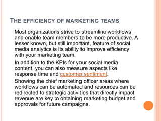 THE EFFICIENCY OF MARKETING TEAMS
Most organizations strive to streamline workflows
and enable team members to be more productive. A
lesser known, but still important, feature of social
media analytics is its ability to improve efficiency
with your marketing team.
In addition to the KPIs for your social media
content, you can also measure aspects like
response time and customer sentiment.
Showing the chief marketing officer areas where
workflows can be automated and resources can be
redirected to strategic activities that directly impact
revenue are key to obtaining marketing budget and
approvals for future campaigns.
 