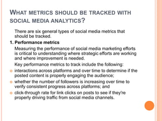 WHAT METRICS SHOULD BE TRACKED WITH
SOCIAL MEDIA ANALYTICS?
There are six general types of social media metrics that
should be tracked.
1. Performance metrics
Measuring the performance of social media marketing efforts
is critical to understanding where strategic efforts are working
and where improvement is needed.
Key performance metrics to track include the following:
 interactions across platforms and over time to determine if the
posted content is properly engaging the audience;
 whether the number of followers is increasing over time to
verify consistent progress across platforms; and
 click-through rate for link clicks on posts to see if they're
properly driving traffic from social media channels.
 