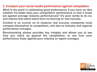 3. Compare your social media performance against competitors
What is the point in celebrating good performance if you have no idea
whether it’s better than your competitors' performance or how it looks
set against average industry performances? It’s pure vanity to do so,
and metrics that stand alone have no bearing on real success.
Context is so crucial, so to measure real success companies must
compare themselves to competitors, and also to industry and regional
performance averages.
Benchmarking always provides key insights and allows you to see
how you stack up against the competition, or see how your
performance looks against your industry or region averages.
 